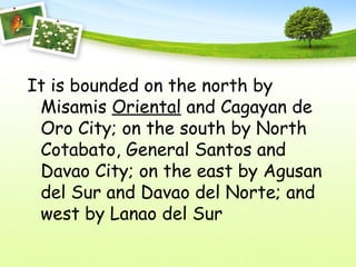 It is bounded on the north by
Misamis Oriental and Cagayan de
Oro City; on the south by North
Cotabato, General Santos and
Davao City; on the east by Agusan
del Sur and Davao del Norte; and
west by Lanao del Sur
 