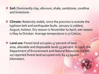 Soil: Dominantly clay, alluvium, shale, sandstone, coralline
and limestone.

Climate: Relatively stable, since the province is outside the
typhoon belt and earthquake faults. January is coldest;
August, hottest. Dry season is November to April; wet season
is May to October. Average temperature is 27 Celsius.

Land use: Forest land occupies 47 percent of land
area, alienable and disposable lands 53 percent. In 1996, the
Department of Environment and Natural Resources (DENR-
10) reported forest land occupied only 62.43 square
kilometers.
 