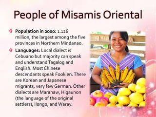 People of Misamis Oriental
Population in 2000: 1.126
million, the largest among the five
provinces in Northern Mindanao.
Languages: Local dialect is
Cebuano but majority can speak
and understand Tagalog and
English. Most Chinese
descendants speak Fookien. There
are Korean and Japanese
migrants, very few German. Other
dialects are Maranaw, Higaunon
(the language of the original
settlers), Ilongo, and Waray.
 