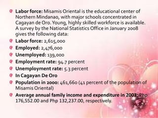 Labor force: Misamis Oriental is the educational center of
Northern Mindanao, with major schools concentrated in
Cagayan de Oro. Young, highly skilled workforce is available.
A survey by the National Statistics Office in January 2008
gives the following data:
Labor force: 2,615,000
Employed: 2,476,000
Unemployed: 139,000
Employment rate: 94.7 percent
Unemployment rate: 5.3 percent
In Cagayan De Oro
Population in 2000: 461,660 (41 percent of the population of
Misamis Oriental)
Average annual family income and expenditure in 2003: Php
176,552.00 and Php 132,237.00, respectively.
 