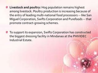 Livestock and poultry: Hog population remains highest
among livestock. Poultry production is increasing because of
the entry of leading multi-national food processors -- like San
Miguel Corporation, Swifts Corporation and Purefoods -- that
promote contract-growing schemes.

To support its expansion, Swifts Corporation has constructed
the biggest dressing facility in Mindanao at the PHIVIDEC
Industrial Estate.
 