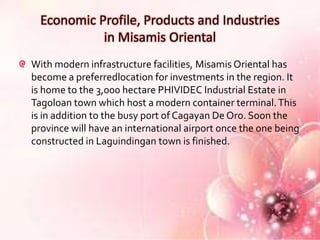 Economic Profile, Products and Industries
            in Misamis Oriental
With modern infrastructure facilities, Misamis Oriental has
become a preferredlocation for investments in the region. It
is home to the 3,000 hectare PHIVIDEC Industrial Estate in
Tagoloan town which host a modern container terminal. This
is in addition to the busy port of Cagayan De Oro. Soon the
province will have an international airport once the one being
constructed in Laguindingan town is finished.
 