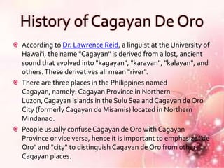 History of Cagayan De Oro
According to Dr. Lawrence Reid, a linguist at the University of
Hawai'i, the name "Cagayan" is derived from a lost, ancient
sound that evolved into "kagayan", "karayan", "kalayan", and
others. These derivatives all mean "river".
There are three places in the Philippines named
Cagayan, namely: Cagayan Province in Northern
Luzon, Cagayan Islands in the Sulu Sea and Cagayan de Oro
City (formerly Cagayan de Misamis) located in Northern
Mindanao.
People usually confuse Cagayan de Oro with Cagayan
Province or vice versa, hence it is important to emphasize "de
Oro" and "city" to distinguish Cagayan de Oro from other
Cagayan places.
 
