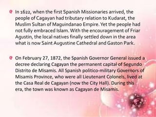 In 1622, when the first Spanish Missionaries arrived, the
people of Cagayan had tributary relation to Kudarat, the
Muslim Sultan of Maguindanao Empire. Yet the people had
not fully embraced Islam. With the encouragement of Friar
Agustin, the local natives finally settled down in the area
what is now Saint Augustine Cathedral and Gaston Park.

On February 27, 1872, the Spanish Governor General issued a
decree declaring Cagayan the permanent capital of Segundo
Distrito de Misamis. All Spanish politico-military Governors of
Misamis Province, who were all Lieutenant Colonels, lived at
the Casa Real de Cagayan (now the City Hall). During this
era, the town was known as Cagayan de Misamis.
 