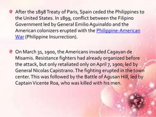 After the 1898 Treaty of Paris, Spain ceded the Philippines to
the United States. In 1899, conflict between the Filipino
Government led by General Emilio Aguinaldo and the
American colonizers erupted with the Philippine-American
War (Philippine Insurrection).

On March 31, 1900, the Americans invaded Cagayan de
Misamis. Resistance fighters had already organized before
the attack, but only retaliated only on April 7, 1900, led by
General Nicolas Capistrano. The fighting erupted in the town
center. This was followed by the Battle of Agusan Hill, led by
Captain Vicente Roa, who was killed with his men.
 