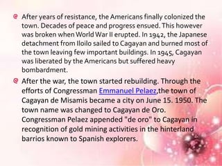 After years of resistance, the Americans finally colonized the
town. Decades of peace and progress ensued. This however
was broken when World War II erupted. In 1942, the Japanese
detachment from Iloilo sailed to Cagayan and burned most of
the town leaving few important buildings. In 1945, Cagayan
was liberated by the Americans but suffered heavy
bombardment.
After the war, the town started rebuilding. Through the
efforts of Congressman Emmanuel Pelaez,the town of
Cagayan de Misamis became a city on June 15. 1950. The
town name was changed to Cagayan de Oro.
Congressman Pelaez appended "de oro" to Cagayan in
recognition of gold mining activities in the hinterland
barrios known to Spanish explorers.
 