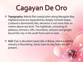 Cagayan De Oro
Topography: Mainly flat coastal plain along Macajalar Bay.
Highland areas are separated by steeply inclined slopes.
Lowland is dominantly flat; elevation is not more than 10
meters above sea level. The highlands, consisting of
plateaus, terraces, hills, mountains, canyons and gorges
bound the city in the south from east to west.

Soil: Clay is abundant especially in Bulua, where a pottery
industry is flourishing. Sand, loam to clay loam are also
present.
 