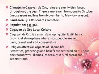 Climate: In Cagayan de Oro, rains are evenly distributed
through out the year. There is more rain from June to October
(wet season) and less from November to May (dry season).
Land area: 412.80 square kilometers
Population: 553,966
Cagayan de Oro Local Culture
Cagayan de Oro is a small developing city. It still has a
provincial atmosphere where most people are laid
back, casual and a bit conservative.
Religion affects all aspects of Filipino life.
Festivities, gatherings and beliefs are centered on it. This is
one reason why Filipinos (especially in rural areas) are
superstitious.
 