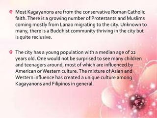 Most Kagayanons are from the conservative Roman Catholic
faith. There is a growing number of Protestants and Muslims
coming mostly from Lanao migrating to the city. Unknown to
many, there is a Buddhist community thriving in the city but
is quite reclusive.

The city has a young population with a median age of 22
years old. One would not be surprised to see many children
and teenagers around, most of which are influenced by
American or Western culture. The mixture of Asian and
Western influence has created a unique culture among
Kagayanons and Filipinos in general.
 