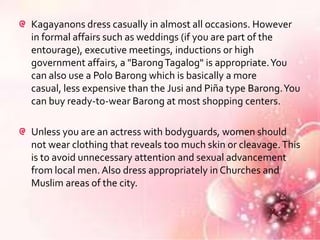 Kagayanons dress casually in almost all occasions. However
in formal affairs such as weddings (if you are part of the
entourage), executive meetings, inductions or high
government affairs, a "Barong Tagalog" is appropriate. You
can also use a Polo Barong which is basically a more
casual, less expensive than the Jusi and Piña type Barong. You
can buy ready-to-wear Barong at most shopping centers.

Unless you are an actress with bodyguards, women should
not wear clothing that reveals too much skin or cleavage. This
is to avoid unnecessary attention and sexual advancement
from local men. Also dress appropriately in Churches and
Muslim areas of the city.
 