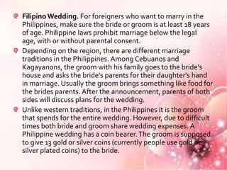 Filipino Wedding. For foreigners who want to marry in the
Philippines, make sure the bride or groom is at least 18 years
of age. Philippine laws prohibit marriage below the legal
age, with or without parental consent.
Depending on the region, there are different marriage
traditions in the Philippines. Among Cebuanos and
Kagayanons, the groom with his family goes to the bride's
house and asks the bride's parents for their daughter's hand
in marriage. Usually the groom brings something like food for
the brides parents. After the announcement, parents of both
sides will discuss plans for the wedding.
Unlike western traditions, in the Philippines it is the groom
that spends for the entire wedding. However, due to difficult
times both bride and groom share wedding expenses. A
Philippine wedding has a coin bearer. The groom is supposed
to give 13 gold or silver coins (currently people use gold or
silver plated coins) to the bride.
 