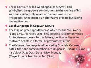 These coins are called Wedding Coins or Arras. This
symbolizes the groom's commitment to the welfare of his
wife and children. There are no divorce laws in the
Philippines. Annulment is an alternative process but is long
and meticulous.
Local Language in Cagayan De Oro
The Filipino greeting "Mabuhay" which means "To Live" or
"Long Live..." is rarely used. This greeting is commonly used
for tourism purposes, formal letters, political rallies or to
motivate people in a formal or government affair.
The Cebuano language is influenced by Spanish. Cebuano
dates, time and some numbers are in Spanish. Example: Time
- 2 o'clock (Alas Dos), Date - May, Monday
(Mayo, Lunez), Numbers - Ten (Diez).
 