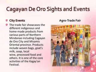 Cagayan De Oro Sights and Events
 City Events                     Agro-Trade Fair
 The trade fair showcases the
 different indigenous and
 home-made products from
 various parts of Northern
 Mindanao including Cagayan
 de Oro City and Misamis
 Oriental province. Products
 include woven bags, goat's
 milk, soap, local
 wine, processed food and
 others. It is one of the core
 activities of the Kagay'an
 Festival.
 