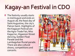 Kagay-an Festival in CDO
The festivity usually starts
in mid August and ends on
August 28, the feast day of
Saint Augustine, the city's
Patron Saint. Highlights of
the Kagayan Festival are
the Agro-Trade Fair, Miss
Kagay'an, Higaonon Street
dancing, Golden Float
Parade and the
Lambaguhan fluvial parade.
There are also cultural
shows, competitions and
concerts.
 