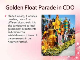 Golden Float Parade in CDO
Started in 2007, it includes
marching bands from
different city schools. It is
also participated by local
government departments
and commercial
establishments. It is one of
the core events in the
Kagay'an Festival.
 