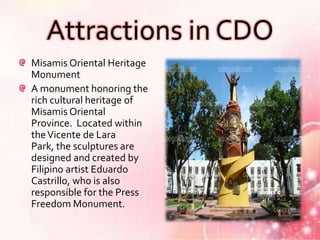 Attractions in CDO
Misamis Oriental Heritage
Monument
A monument honoring the
rich cultural heritage of
Misamis Oriental
Province. Located within
the Vicente de Lara
Park, the sculptures are
designed and created by
Filipino artist Eduardo
Castrillo, who is also
responsible for the Press
Freedom Monument.
 