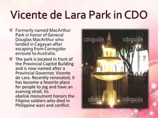 Vicente de Lara Park in CDO
 Formerly named MacArthur
 Park in honor of General
 Douglas MacArthur who
 landed in Cagayan after
 escaping from Corregidor
 enroute to Australia.
 The park is located in front of
 the Provincial Capitol Building
 and is now named after a
 Provincial Governor, Vicente
 de Lara. Recently renovated, it
 has become a favorite place
 for people to jog and have an
 evening stroll, Its
 obelisk monument honors the
 Filipino soldiers who died in
 Philippine wars and conflict.
 
