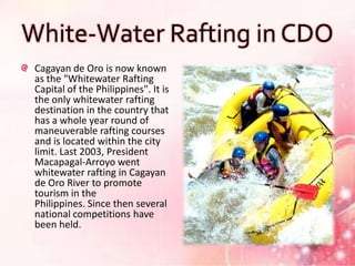 White-Water Rafting in CDO
 Cagayan de Oro is now known
 as the "Whitewater Rafting
 Capital of the Philippines". It is
 the only whitewater rafting
 destination in the country that
 has a whole year round of
 maneuverable rafting courses
 and is located within the city
 limit. Last 2003, President
 Macapagal-Arroyo went
 whitewater rafting in Cagayan
 de Oro River to promote
 tourism in the
 Philippines. Since then several
 national competitions have
 been held.
 