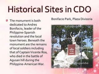Historical Sites in CDO
                               Bonifacio Park, Plaza Divisoria
The monument is both
dedicated to Andres
Bonifacio, leader of the
Philippine-Spanish
revolution and the local
town heroes. Beneath the
monument are the remains
of local soldiers including
that of Captain Vicente Roa,
who died in the battle of
Agusan hill during the
Philippine-American War.
 