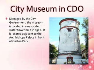 City Museum in CDO
Managed by the City
Government, the museum
is located in a renovated
water tower built in 1922. It
is located adjacent to the
Archbishops Palace in front
of Gaston Park.
 