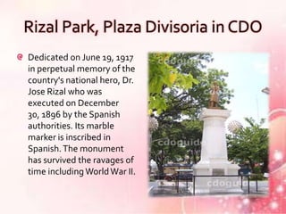 Rizal Park, Plaza Divisoria in CDO
Dedicated on June 19, 1917
in perpetual memory of the
country's national hero, Dr.
Jose Rizal who was
executed on December
30, 1896 by the Spanish
authorities. Its marble
marker is inscribed in
Spanish. The monument
has survived the ravages of
time including World War II.
 