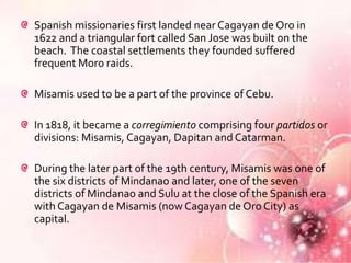 Spanish missionaries first landed near Cagayan de Oro in
1622 and a triangular fort called San Jose was built on the
beach. The coastal settlements they founded suffered
frequent Moro raids.

Misamis used to be a part of the province of Cebu.

In 1818, it became a corregimiento comprising four partidos or
divisions: Misamis, Cagayan, Dapitan and Catarman.

During the later part of the 19th century, Misamis was one of
the six districts of Mindanao and later, one of the seven
districts of Mindanao and Sulu at the close of the Spanish era
with Cagayan de Misamis (now Cagayan de Oro City) as
capital.
 