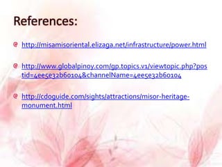References:
 http://misamisoriental.elizaga.net/infrastructure/power.html

 http://www.globalpinoy.com/gp.topics.v1/viewtopic.php?pos
 tid=4ee5e32b60104&channelName=4ee5e32b60104

 http://cdoguide.com/sights/attractions/misor-heritage-
 monument.html
 