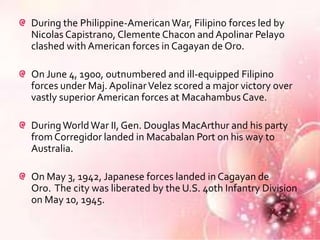 During the Philippine-American War, Filipino forces led by
Nicolas Capistrano, Clemente Chacon and Apolinar Pelayo
clashed with American forces in Cagayan de Oro.

On June 4, 1900, outnumbered and ill-equipped Filipino
forces under Maj. Apolinar Velez scored a major victory over
vastly superior American forces at Macahambus Cave.

During World War II, Gen. Douglas MacArthur and his party
from Corregidor landed in Macabalan Port on his way to
Australia.

On May 3, 1942, Japanese forces landed in Cagayan de
Oro. The city was liberated by the U.S. 40th Infantry Division
on May 10, 1945.
 