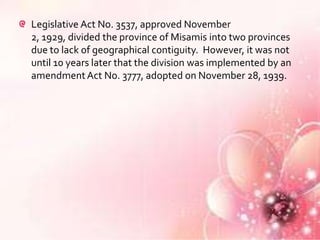 Legislative Act No. 3537, approved November
2, 1929, divided the province of Misamis into two provinces
due to lack of geographical contiguity. However, it was not
until 10 years later that the division was implemented by an
amendment Act No. 3777, adopted on November 28, 1939.
 