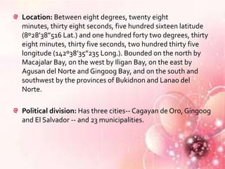Location: Between eight degrees, twenty eight
minutes, thirty eight seconds, five hundred sixteen latitude
(8º28’38”516 Lat.) and one hundred forty two degrees, thirty
eight minutes, thirty five seconds, two hundred thirty five
longitude (142º38’35”235 Long.). Bounded on the north by
Macajalar Bay, on the west by Iligan Bay, on the east by
Agusan del Norte and Gingoog Bay, and on the south and
southwest by the provinces of Bukidnon and Lanao del
Norte.

Political division: Has three cities-- Cagayan de Oro, Gingoog
and El Salvador -- and 23 municipalities.
 