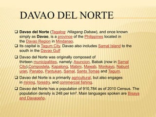 DAVAO DEL NORTE 
 Davao del Norte (Tagalog: Hilagang Dabaw), and once known 
simply as Davao, is a province of the Philippines located in 
the Davao Region in Mindanao. 
 Its capital is Tagum City. Davao also includes Samal Island to the 
south in the Davao Gulf 
 Davao del Norte was originally composed of 
thirteen municipalities, namely: Asuncion, Babak (now in Samal 
City),Compostela, Kapalong, Mabini, Mawab, Monkayo, Nabunt 
uran, Panabo, Pantukan, Samal, Santo Tomas and Tagum. 
 Davao del Norte is a primarily agricultural, but also engages 
in mining, forestry, and commercial fishing. 
 Davao del Norte has a population of 910,784 as of 2010 Census. The 
population density is 248 per km². Main languages spoken are Bisaya 
and Davaoeño. 
 