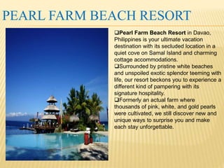 PEARL FARM BEACH RESORT 
Pearl Farm Beach Resort in Davao, 
Philippines is your ultimate vacation 
destination with its secluded location in a 
quiet cove on Samal Island and charming 
cottage accommodations. 
Surrounded by pristine white beaches 
and unspoiled exotic splendor teeming with 
life, our resort beckons you to experience a 
different kind of pampering with its 
signature hospitality. 
Formerly an actual farm where 
thousands of pink, white, and gold pearls 
were cultivated, we still discover new and 
unique ways to surprise you and make 
each stay unforgettable. 
 