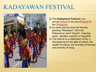 KADAYAWAN FESTIVAL 
 The Kadayawan Festival is an 
annual festival in the city of Davao in 
the Philippines. 
 Its name derives from the friendly 
greeting "Madayaw", from the 
Dabawenyo word "dayaw", meaning 
good, valuable, superior or beautiful. 
 The festival is a celebration of life, a 
thanksgiving for the gifts of nature, the 
wealth of culture, the bounties of harvest 
and serenity of living. 
 