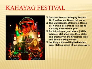 KAHAYAG FESTIVAL 
 Discover Davao: Kahayag Festival 
2012 in Carmen ,Davao del Norte 
 The Municipality of Carmen, Davao 
del Norte is celebrating its second 
Kahayag Festival this year. 
 Participating organizations (LGUs, 
schools, etc) showcase their skills 
and creativity in the Christmas Tree 
and Belen making contest. 
 Looking at the well lighted festival 
area, I felt so proud of my hometown. 
 