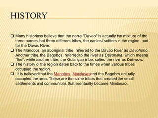 HISTORY 
 Many historians believe that the name "Davao" is actually the mixture of the 
three names that three different tribes, the earliest settlers in the region, had 
for the Davao River. 
 The Manobos, an aboriginal tribe, referred to the Davao River as Davohoho. 
Another tribe, the Bagobos, referred to the river as Davohaha, which means 
"fire", while another tribe, the Guiangan tribe, called the river as Duhwow. 
 The history of the region dates back to the times when various tribes 
occupied the region. 
 It is believed that the Manobos, Mandayasand the Bagobos actually 
occupied the area. These are the same tribes that created the small 
settlements and communities that eventually became Mindanao. 
 