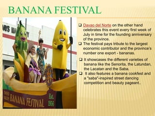 BANANA FESTIVAL 
 Davao del Norte on the other hand 
celebrates this event every first week of 
July in time for the founding anniversary 
of the province. 
 The festival pays tribute to the largest 
economic contributor and the province’s 
number one export - bananas. 
 It showcases the different varieties of 
banana like the Senorita, the Latundan, 
the Lacatan and the Saba. 
 It also features a banana cookfest and 
a "saba"-inspired street dancing 
competition and beauty pageant.. 
 