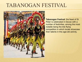 TABANOGAN FESTIVAL 
Tabanogan Festival: the feast of St 
Peter is celebrated in Davao with a 
number of festivities, among the most 
notable being the kite flying 
competition in which locals showcase 
their talents in this age-old activity. 
 