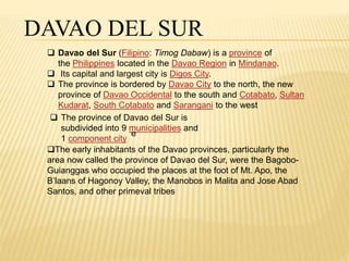 DAVAO DEL SUR 
 Davao del Sur (Filipino: Timog Dabaw) is a province of 
the Philippines located in the Davao Region in Mindanao. 
 Its capital and largest city is Digos City. 
 The province is bordered by Davao City to the north, the new 
province of Davao Occidental to the south and Cotabato, Sultan 
Kudarat, South Cotabato and Sarangani to the west 
 The province of Davao del Sur is 
subdivided into 9 municipalities and 
e 
1 component city 
The early inhabitants of the Davao provinces, particularly the 
area now called the province of Davao del Sur, were the Bagobo- 
Guianggas who occupied the places at the foot of Mt. Apo, the 
B’laans of Hagonoy Valley, the Manobos in Malita and Jose Abad 
Santos, and other primeval tribes 
 