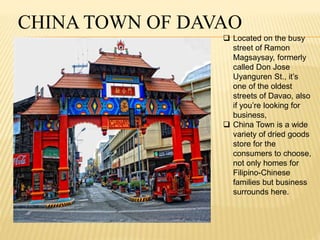 CHINA TOWN OF DAVAO 
 Located on the busy 
street of Ramon 
Magsaysay, formerly 
called Don Jose 
Uyanguren St., it’s 
one of the oldest 
streets of Davao, also 
if you’re looking for 
business, 
 China Town is a wide 
variety of dried goods 
store for the 
consumers to choose, 
not only homes for 
Filipino-Chinese 
families but business 
surrounds here. 
 
