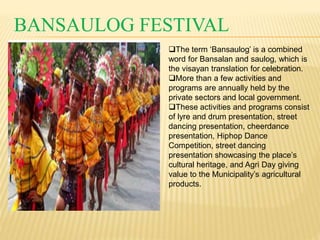 BANSAULOG FESTIVAL 
The term ‘Bansaulog’ is a combined 
word for Bansalan and saulog, which is 
the visayan translation for celebration. 
More than a few activities and 
programs are annually held by the 
private sectors and local government. 
These activities and programs consist 
of lyre and drum presentation, street 
dancing presentation, cheerdance 
presentation, Hiphop Dance 
Competition, street dancing 
presentation showcasing the place’s 
cultural heritage, and Agri Day giving 
value to the Municipality’s agricultural 
products. 
 