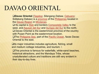 DAVAO ORIENTAL 
Davao Oriental (Tagalog: Silangang Dabaw, Cebuano: 
Sidlakang Dabaw) is a province of the Philippines located in 
the Davao Region in Mindanao. 
 Its capital is Mati and borders Compostela Valley to the 
west, and Agusan del Sur and Surigao del Sur to the north. 
 Davao Oriental is the easternmost province of the country 
with Pusan Point as the easternmost location. 
The Philippine Sea, part of the Pacific Ocean, faces Davao 
Oriental to the east. 
Its major industries includes agriculture, fishing, small 
and medium cottage industries, and tourism.  
This province is famous for waterfalls, white-sand beaches, 
historical attractions, and the Mandaya Tribe, whose 
unadulterated culture and traditions are still very evident in 
their day-to-day lives. 
 