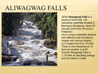 ALIWAGWAG FALLS 
The Aliwagwag Falls is a 
series of more than 130 
cascading waterfalls located in 
Barangay Aliwagwag, about 30 
minutes drive from the town’s 
Poblacion. 
 It a unique waterfalls blessed 
with different rock formations, 
shapes and various heights. 
 It ranges from 6 to 110 feet. 
There is one measured at 72 
feet and another is at 67. 
Overall, Aliwagwag Falls is 
1,110 feet of cascading energy 
and 20 meters in width. 
 