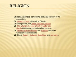 RELIGION 
 Roman Catholic, comprising about 80 percent of the 
population. 
 Iglesia ni Cristo (Church of Christ), 
 Evangelicals, the Jesus Miracle Crusade 
 The Church of Jesus Christ of Latter-day 
Saints (Mormons) comprise eight percent. 
 Seventh-day Adventists and Baptists are other 
Christian denominations. 
 Others (Islam, Hinduism, Buddhism and animism). 
 