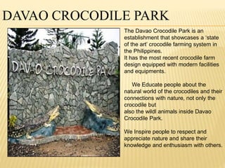 DAVAO CROCODILE PARK 
The Davao Crocodile Park is an 
establishment that showcases a ‘state 
of the art’ crocodile farming system in 
the Philippines. 
It has the most recent crocodile farm 
design equipped with modern facilities 
and equipments. 
We Educate people about the 
natural world of the crocodiles and their 
connections with nature, not only the 
crocodile but 
also the wildl animals inside Davao 
Crocodile Park. 
We Inspire people to respect and 
appreciate nature and share their 
knowledge and enthusiasm with others. 
 