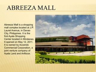 ABREEZA MALL 
Abreeza Mall is a shopping 
mall complex located at J.P. 
Laurel Avenue, in Davao 
City, Philippines. It is the 
first Ayala Shopping 
Center located in Mindanao. 
It opened on May 12, 2011. 
It is owned by Accendo 
Commercial Corporation, a 
joint venture company of 
Ayala Land and Anflocor. 
 