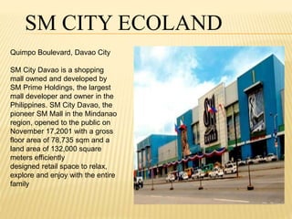 SM CITY ECOLAND 
Quimpo Boulevard, Davao City 
SM City Davao is a shopping 
mall owned and developed by 
SM Prime Holdings, the largest 
mall developer and owner in the 
Philippines. SM City Davao, the 
pioneer SM Mall in the Mindanao 
region, opened to the public on 
November 17,2001 with a gross 
floor area of 78,735 sqm and a 
land area of 132,000 square 
meters efficiently 
designed retail space to relax, 
explore and enjoy with the entire 
family 
 