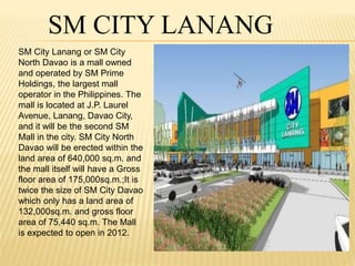 SM CITY LANANG 
SM City Lanang or SM City 
North Davao is a mall owned 
and operated by SM Prime 
Holdings, the largest mall 
operator in the Philippines. The 
mall is located at J.P. Laurel 
Avenue, Lanang, Davao City, 
and it will be the second SM 
Mall in the city. SM City North 
Davao will be erected within the 
land area of 640,000 sq.m. and 
the mall itself will have a Gross 
floor area of 175,000sq.m.;It is 
twice the size of SM City Davao 
which only has a land area of 
132,000sq.m. and gross floor 
area of 75,440 sq.m. The Mall 
is expected to open in 2012. 
 