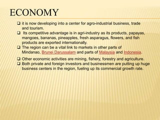ECONOMY 
 it is now developing into a center for agro-industrial business, trade 
and tourism. 
 Its competitive advantage is in agri-industry as its products, papayas, 
mangoes, bananas, pineapples, fresh asparagus, flowers, and fish 
products are exported internationally. 
 The region can be a vital link to markets in other parts of 
Mindanao, Brunei Darussalam and parts of Malaysia and Indonesia. 
 Other economic activities are mining, fishery, forestry and agriculture. 
 Both private and foreign investors and businessmen are putting up huge 
business centers in the region, fueling up its commercial growth rate. 
 