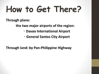 How to Get There?
Through plane:
the two major airports of the region:
• Davao International Airport
• General Santos City Airport
Through land: by Pan-Philippine Highway