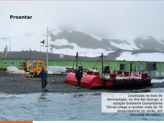 Proantar

ELABORADO POR RODRIGO BAGLINI

Localizada na baía do
Almirantado, na ilha Rei George, a
estação brasileira Comandante
Ferraz chega a receber mais de 70
pesquisadores no verão, em
esquema de rodízio.

 